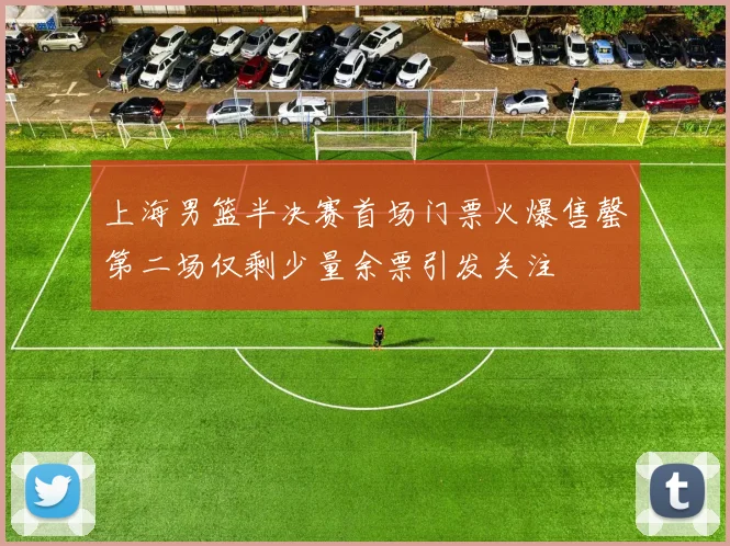 上海男篮半决赛首场门票火爆售罄第二场仅剩少量余票引发关注