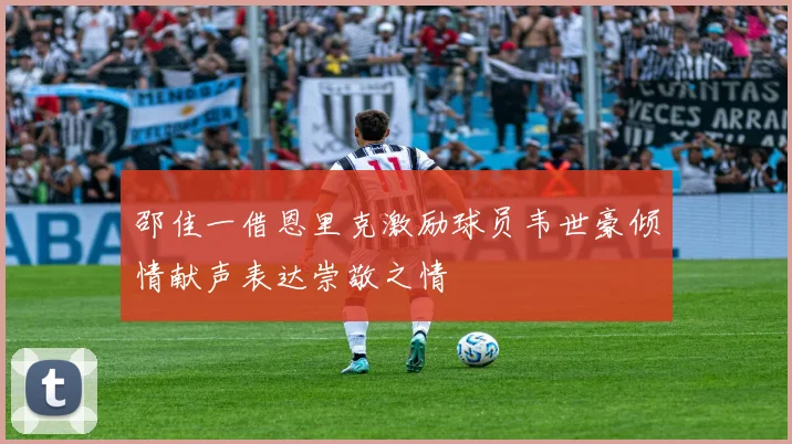 邵佳一借恩里克激励球员韦世豪倾情献声表达崇敬之情