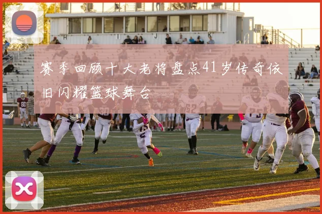 赛季回顾十大老将盘点41岁传奇依旧闪耀篮球舞台
