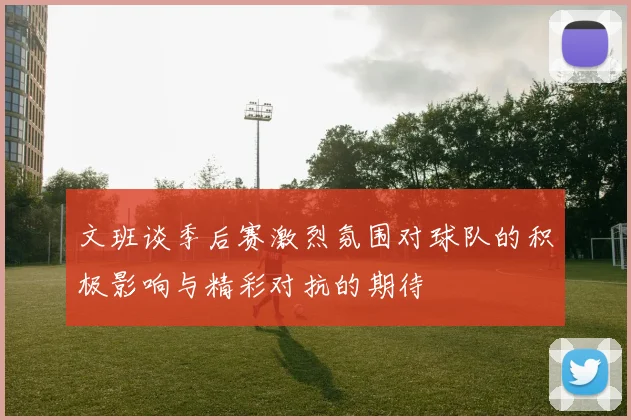 文班谈季后赛激烈氛围对球队的积极影响与精彩对抗的期待