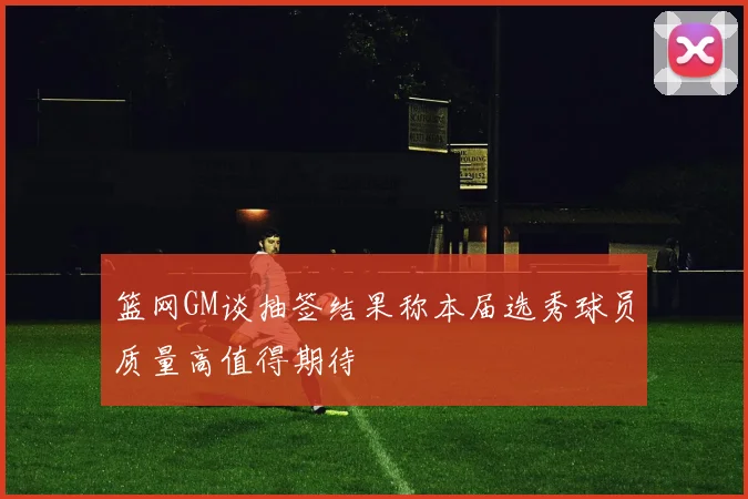 篮网GM谈抽签结果称本届选秀球员质量高值得期待