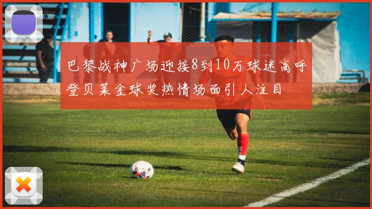 巴黎战神广场迎接8到10万球迷高呼登贝莱金球奖热情场面引人注目