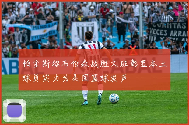 帕金斯称布伦森战胜文班彰显本土球员实力为美国篮球发声