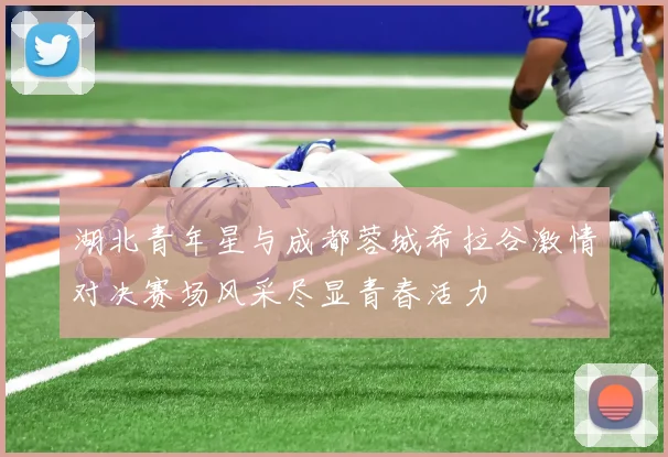 湖北青年星与成都蓉城希拉谷激情对决赛场风采尽显青春活力