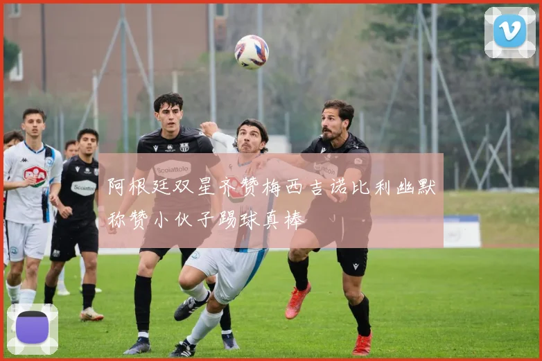 阿根廷双星齐赞梅西吉诺比利幽默称赞小伙子踢球真棒