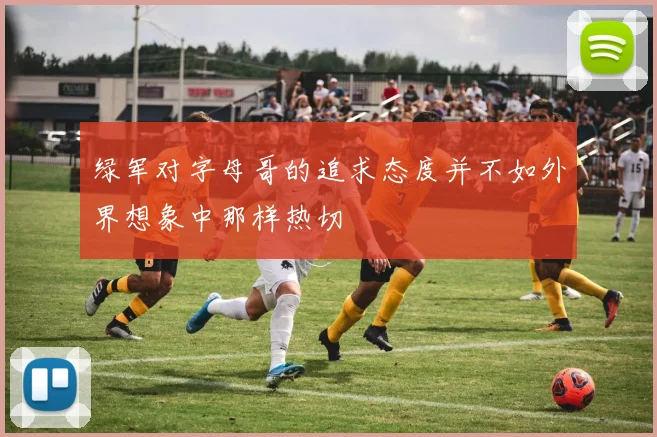 绿军对字母哥的追求态度并不如外界想象中那样热切