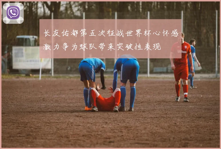 长友佑都第五次征战世界杯心怀感激力争为球队带来突破性表现